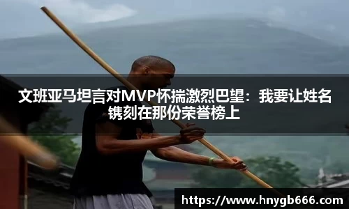 文班亚马坦言对MVP怀揣激烈巴望：我要让姓名镌刻在那份荣誉榜上