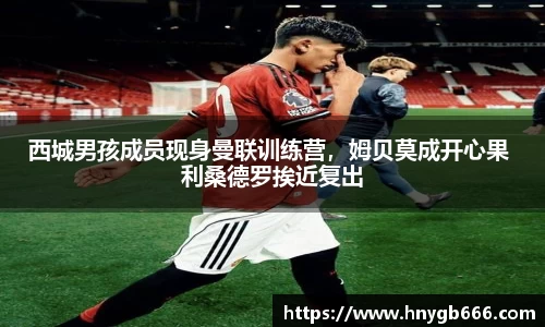 西城男孩成员现身曼联训练营，姆贝莫成开心果 利桑德罗挨近复出